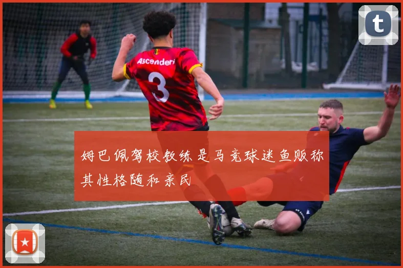 姆巴佩驾校教练是马竞球迷鱼贩称其性格随和亲民