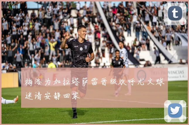 梅洛为加拉塔萨雷晋级欢呼尤文球迷请安静回家