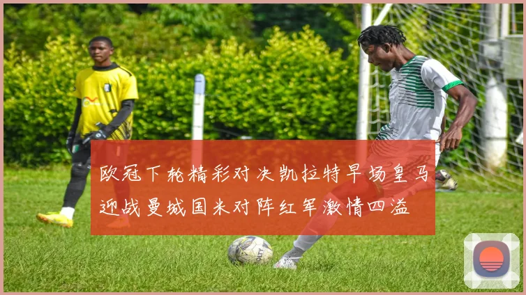欧冠下轮精彩对决凯拉特早场皇马迎战曼城国米对阵红军激情四溢