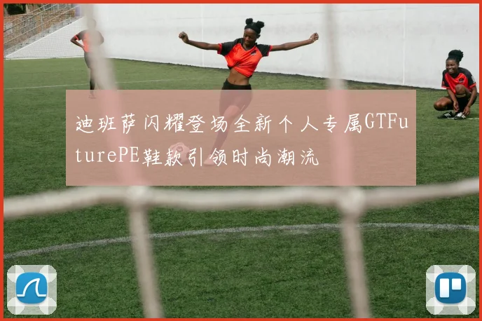 迪班萨闪耀登场全新个人专属GTFuturePE鞋款引领时尚潮流