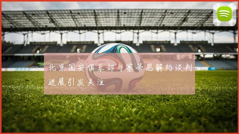 北京国安俱乐部与塞蒂恩解约谈判进展引发关注