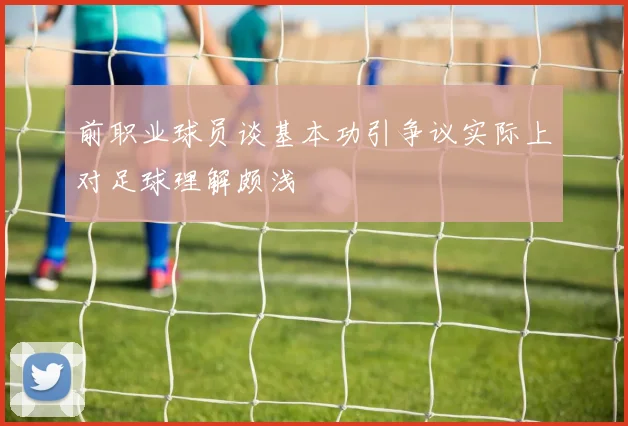 前职业球员谈基本功引争议实际上对足球理解颇浅