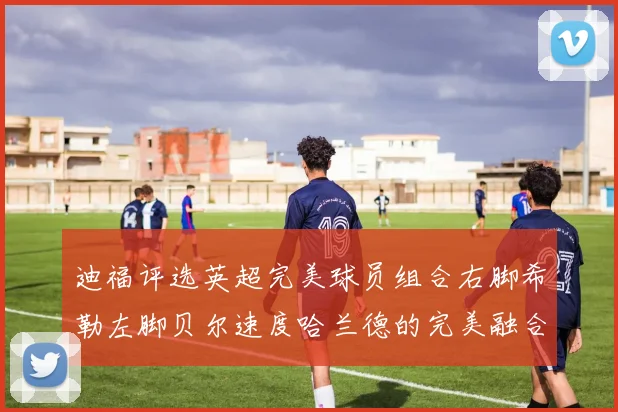 迪福评选英超完美球员组合右脚希勒左脚贝尔速度哈兰德的完美融合