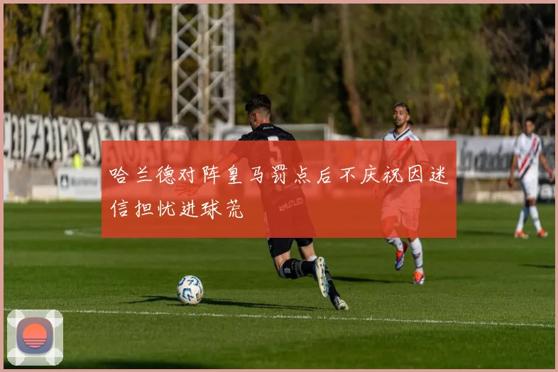 哈兰德对阵皇马罚点后不庆祝因迷信担忧进球荒