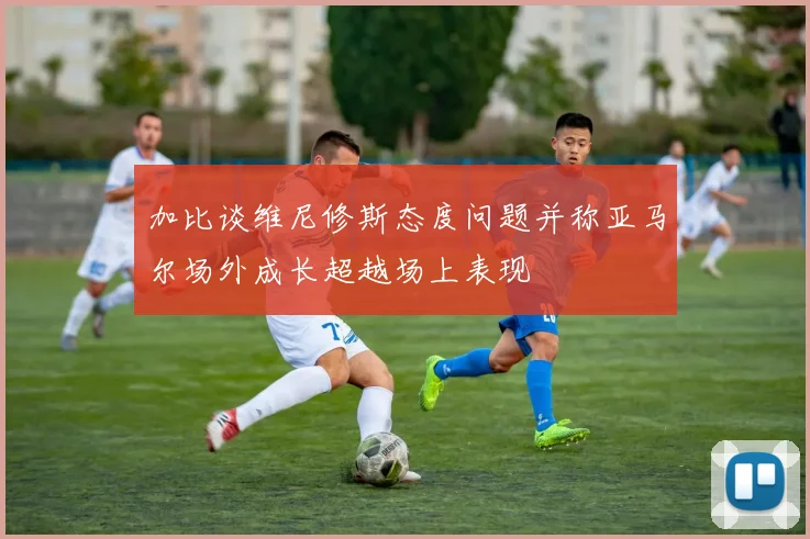 加比谈维尼修斯态度问题并称亚马尔场外成长超越场上表现