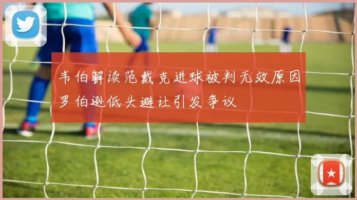 韦伯解读范戴克进球被判无效原因罗伯逊低头避让引发争议