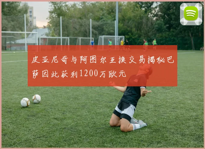 皮亚尼奇与阿图尔互换交易揭秘巴萨因此获利1200万欧元