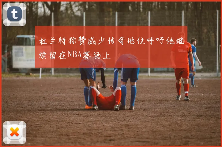 杜兰特称赞威少传奇地位呼吁他继续留在NBA赛场上