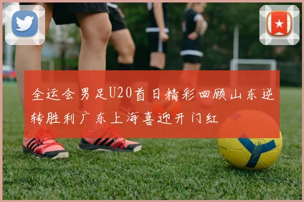 全运会男足U20首日精彩回顾山东逆转胜利广东上海喜迎开门红