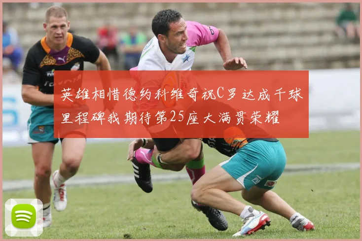 英雄相惜德约科维奇祝C罗达成千球里程碑我期待第25座大满贯荣耀