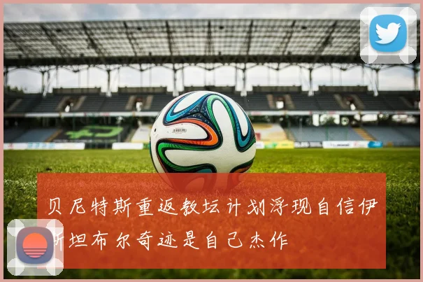 贝尼特斯重返教坛计划浮现自信伊斯坦布尔奇迹是自己杰作