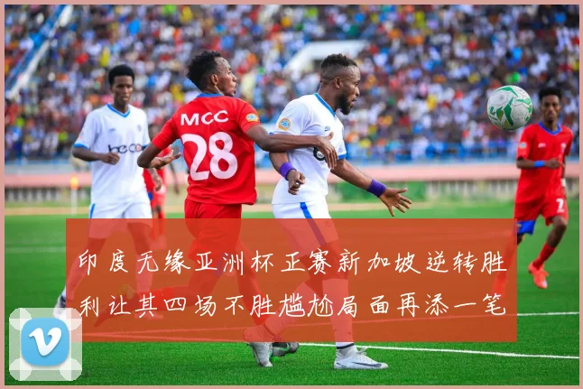 印度无缘亚洲杯正赛新加坡逆转胜利让其四场不胜尴尬局面再添一笔