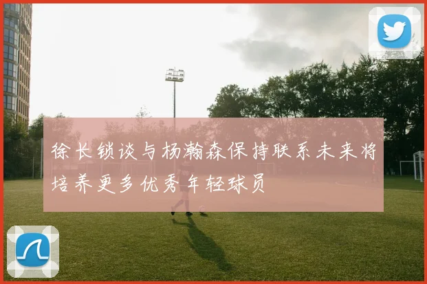 徐长锁谈与杨瀚森保持联系未来将培养更多优秀年轻球员