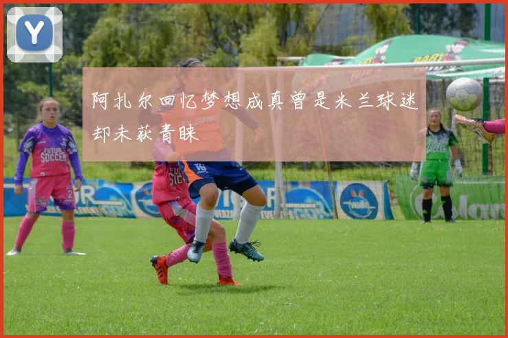 阿扎尔回忆梦想成真曾是米兰球迷却未获青睐