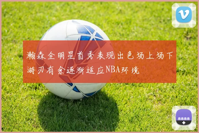 瀚森全明星首秀表现出色场上场下游刃有余逐渐适应NBA环境