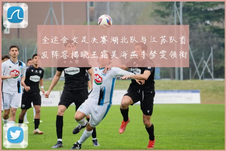 全运会女足决赛湖北队与江苏队首发阵容揭晓王霜吴海燕李梦雯领衔出战
