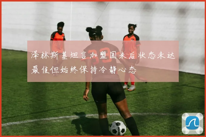 泽林斯基坦言加盟国米后状态未达最佳但始终保持冷静心态
