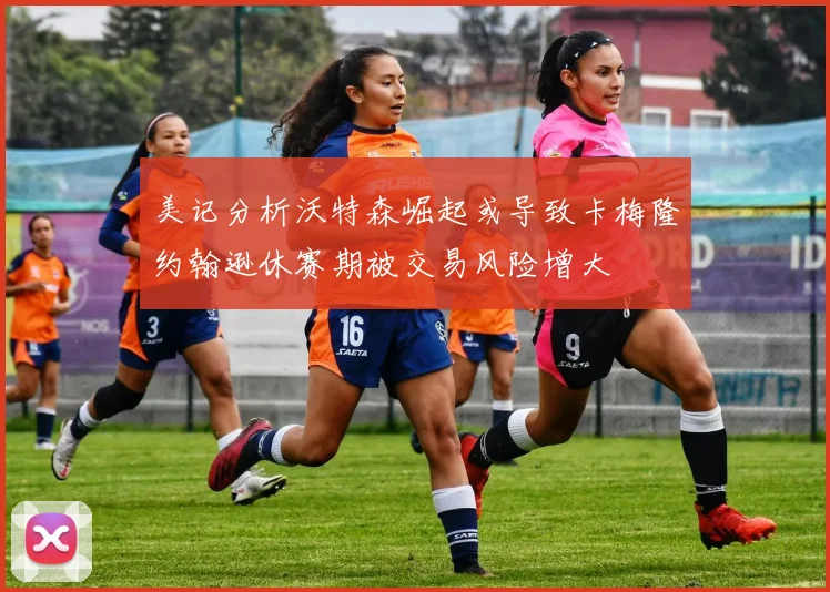 美记分析沃特森崛起或导致卡梅隆约翰逊休赛期被交易风险增大