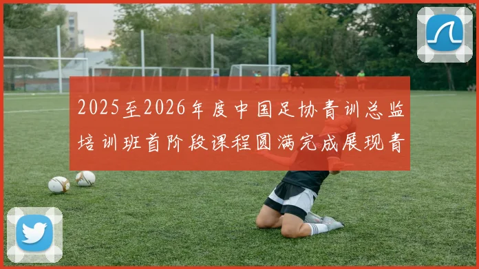 2025至2026年度中国足协青训总监培训班首阶段课程圆满完成展现青训新发展