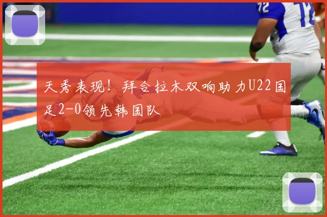 天秀表现！拜合拉木双响助力U22国足2-0领先韩国队