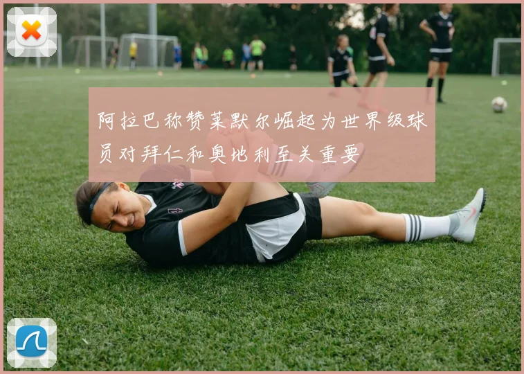 阿拉巴称赞莱默尔崛起为世界级球员对拜仁和奥地利至关重要