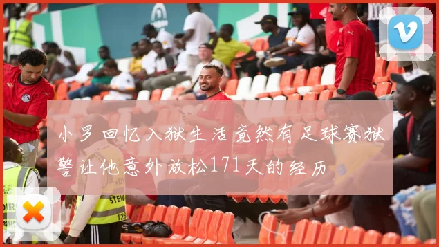 小罗回忆入狱生活竟然有足球赛狱警让他意外放松171天的经历