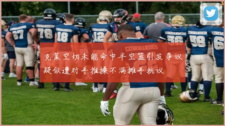 克莱空切未能命中半空篮引发争议疑似遭对手推搡不满摊手抗议