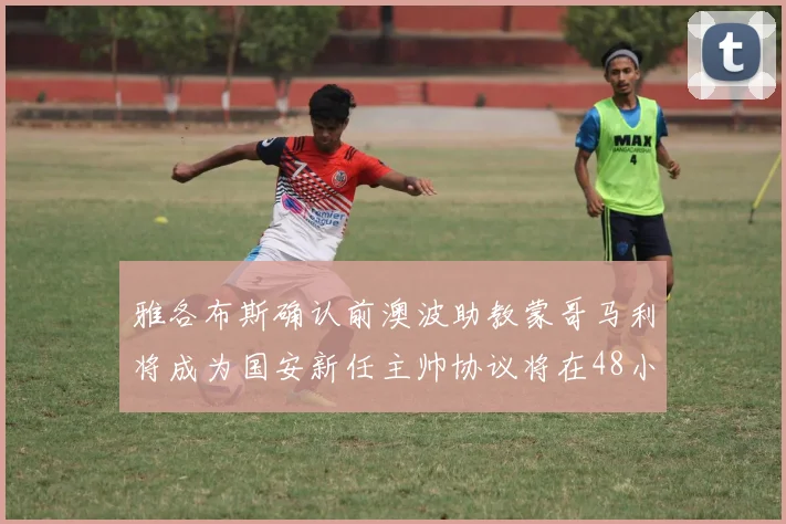 雅各布斯确认前澳波助教蒙哥马利将成为国安新任主帅协议将在48小时内签署