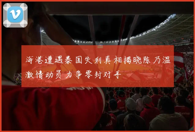 海港遭遇泰国失利真相揭晓陈乃温激情动员力争零封对手