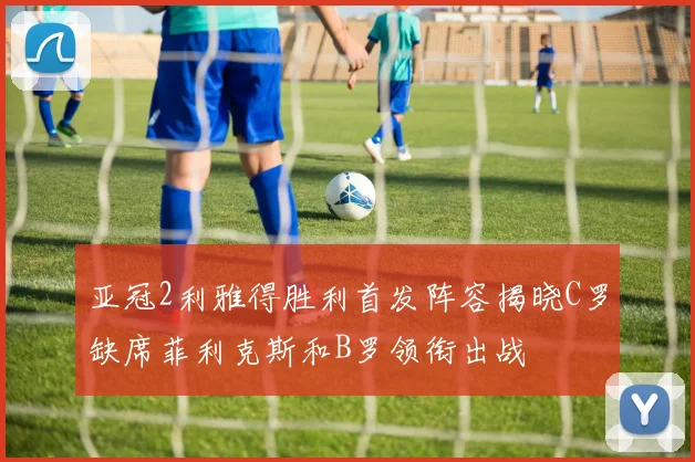 亚冠2利雅得胜利首发阵容揭晓C罗缺席菲利克斯和B罗领衔出战