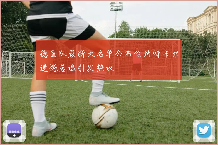 德国队最新大名单公布伦纳特卡尔遗憾落选引发热议