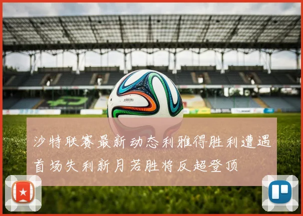 沙特联赛最新动态利雅得胜利遭遇首场失利新月若胜将反超登顶