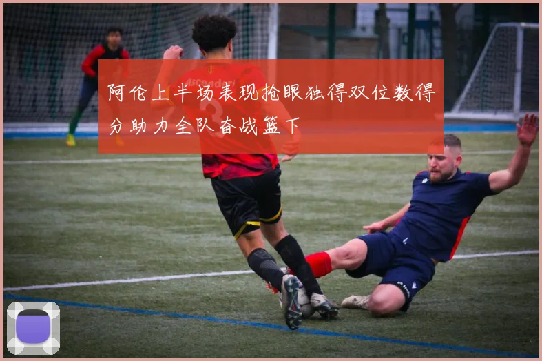 阿伦上半场表现抢眼独得双位数得分助力全队奋战篮下