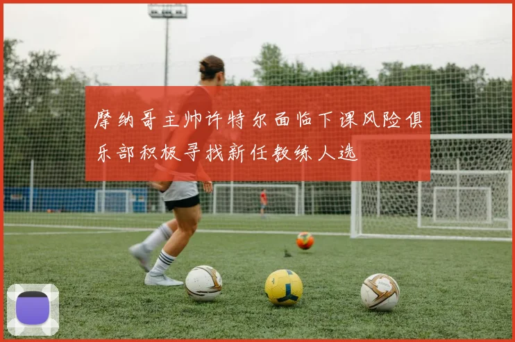 摩纳哥主帅许特尔面临下课风险俱乐部积极寻找新任教练人选