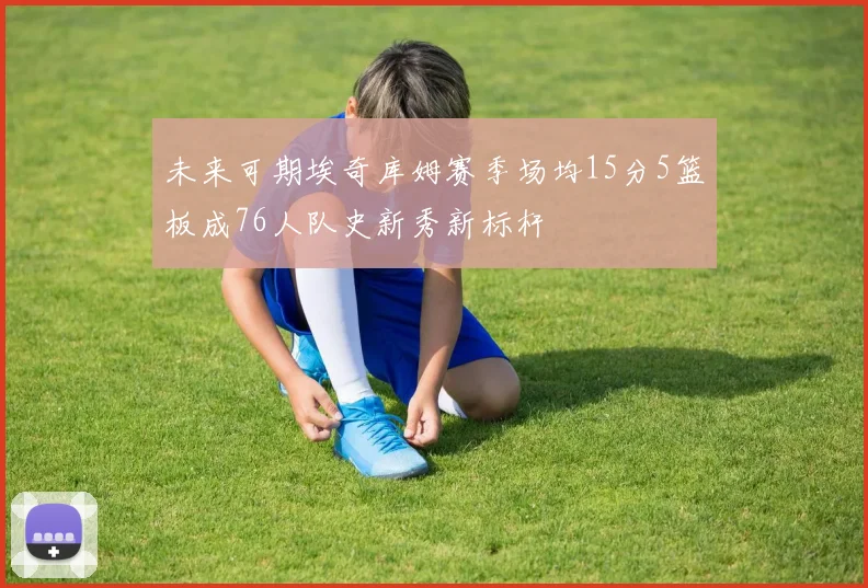 未来可期埃奇库姆赛季场均15分5篮板成76人队史新秀新标杆