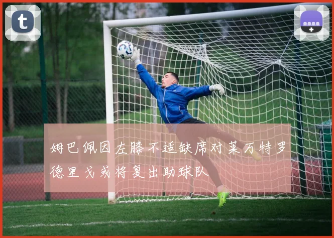 姆巴佩因左膝不适缺席对莱万特罗德里戈或将复出助球队