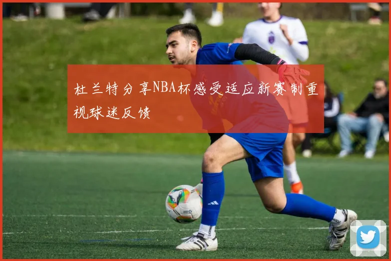杜兰特分享NBA杯感受适应新赛制重视球迷反馈